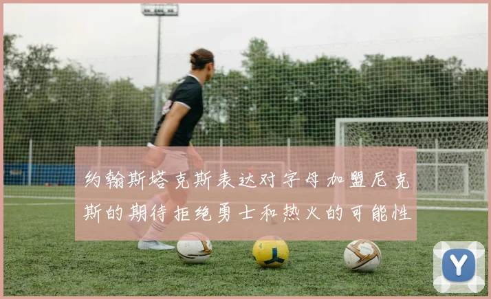 约翰斯塔克斯表达对字母加盟尼克斯的期待拒绝勇士和热火的可能性