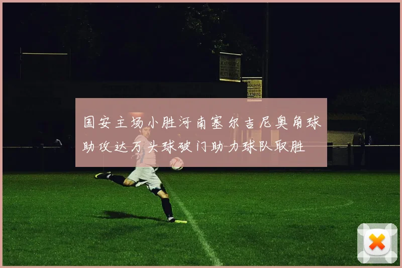 国安主场小胜河南塞尔吉尼奥角球助攻达万头球破门助力球队取胜