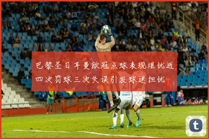 巴黎圣日耳曼欧冠点球表现堪忧近四次罚球三次失误引发球迷担忧