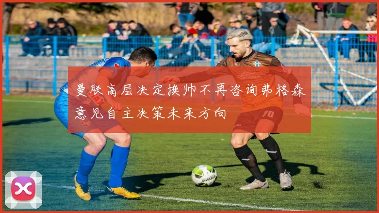 曼联高层决定换帅不再咨询弗格森意见自主决策未来方向