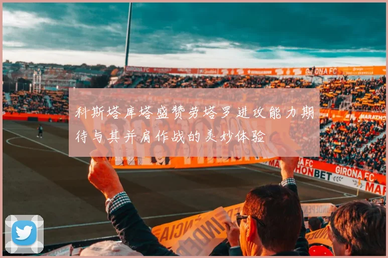 科斯塔库塔盛赞劳塔罗进攻能力期待与其并肩作战的美妙体验