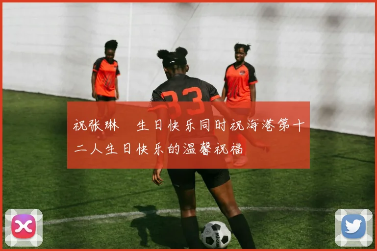 祝张琳芃生日快乐同时祝海港第十二人生日快乐的温馨祝福