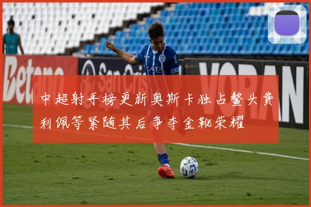 中超射手榜更新奥斯卡独占鳌头费利佩等紧随其后争夺金靴荣耀