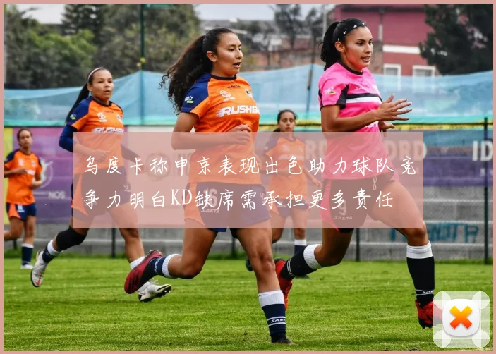 乌度卡称申京表现出色助力球队竞争力明白KD缺席需承担更多责任
