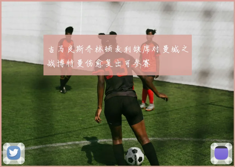 吉马良斯乔林顿麦利缺席对曼城之战博特曼伤愈复出可参赛