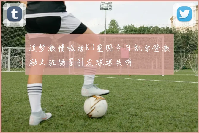 追梦激情喊话KD重现今日凯尔登激励文班场景引发球迷共鸣