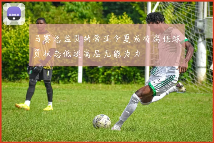 马赛总监贝纳蒂亚今夏或将离任球员状态低迷高层无能为力