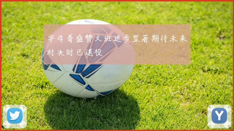 字母哥盛赞文班进步显著期待未来对决时已退役