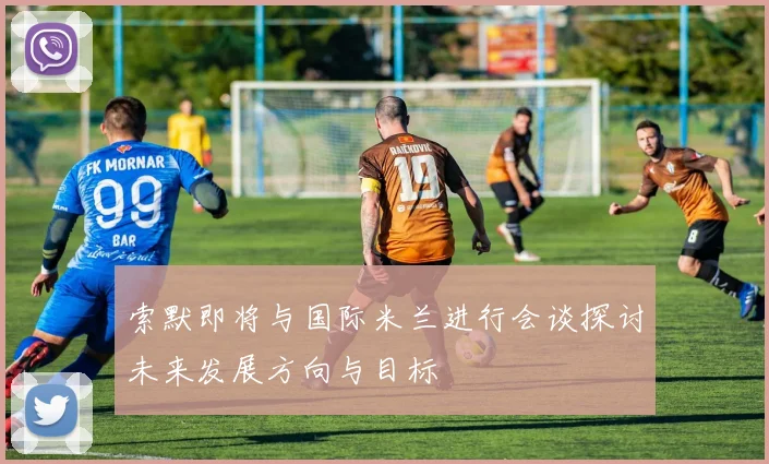 索默即将与国际米兰进行会谈探讨未来发展方向与目标