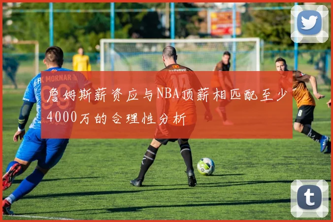 詹姆斯薪资应与NBA顶薪相匹配至少4000万的合理性分析