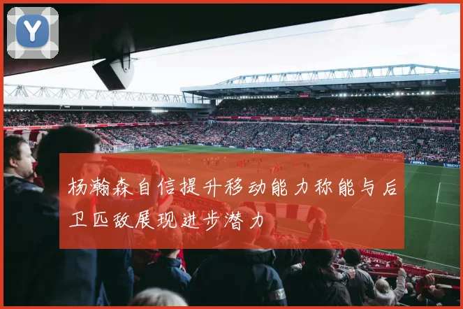 杨瀚森自信提升移动能力称能与后卫匹敌展现进步潜力