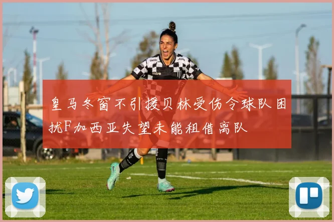 皇马冬窗不引援贝林受伤令球队困扰F加西亚失望未能租借离队